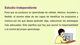 Estudio Independiente
Para que se produzca un aprendizaje de calidad, efectivo, duradero y
flexible, el alumno debe de ser capaz de identificar los propósitos y
motivos por los que desea aprender algo, seleccionar las estrategias
más adecuadas. Esto significa que hay que asumir la responsabilidad
y el control del propio aprendizaje.
 