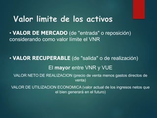 Valor limite de los activos
• VALOR DE MERCADO (de "entrada" o reposición)
considerando como valor límite el VNR
• VALOR RECUPERABLE (de "salida" o de realización)
El mayor entre VNR y VUE
VALOR NETO DE REALIZACION (precio de venta menos gastos directos de
venta)
VALOR DE UTILIZACION ECONOMICA (valor actual de los ingresos netos que
el bien generará en el futuro)
 
