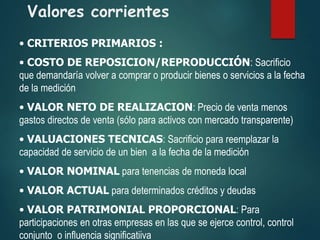 Valores corrientes
• CRITERIOS PRIMARIOS :
• COSTO DE REPOSICION/REPRODUCCIÓN: Sacrificio
que demandaría volver a comprar o producir bienes o servicios a la fecha
de la medición
• VALOR NETO DE REALIZACION: Precio de venta menos
gastos directos de venta (sólo para activos con mercado transparente)
• VALUACIONES TECNICAS: Sacrificio para reemplazar la
capacidad de servicio de un bien a la fecha de la medición
• VALOR NOMINAL para tenencias de moneda local
• VALOR ACTUAL para determinados créditos y deudas
• VALOR PATRIMONIAL PROPORCIONAL: Para
participaciones en otras empresas en las que se ejerce control, control
conjunto o influencia significatiiva
 