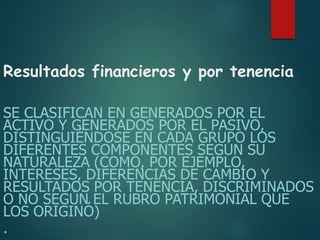 Resultados financieros y por tenencia
SE CLASIFICAN EN GENERADOS POR EL
ACTIVO Y GENERADOS POR EL PASIVO,
DISTINGUIÉNDOSE EN CADA GRUPO LOS
DIFERENTES COMPONENTES SEGÚN SU
NATURALEZA (COMO, POR EJEMPLO,
INTERESES, DIFERENCIAS DE CAMBIO Y
RESULTADOS POR TENENCIA, DISCRIMINADOS
O NO SEGÚN EL RUBRO PATRIMONIAL QUE
LOS ORIGINÓ)
.
 