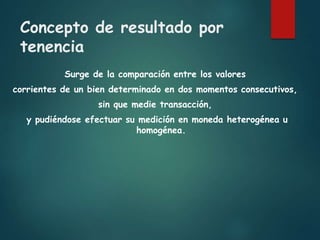 Concepto de resultado por
tenencia
Surge de la comparación entre los valores
corrientes de un bien determinado en dos momentos consecutivos,
sin que medie transacción,
y pudiéndose efectuar su medición en moneda heterogénea u
homogénea.
 