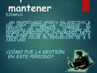 mantener
EJEMPLO:
UN PROPIETARIO APORTA EN EFECTIVO $
100 PARA INICIAR LA ACTIVIDAD. EL
IMPORTE LE PERMITE COMPRAR 50
UNIDADES DEL PRODUCTO X. AL CIERRE DEL
PRIMER EJERCICIO EL PATRIMONIO NETO
QUE SURGE ES DE $ 150 Y EL PRODUCTO X
TIENE UN VALOR DE REPOSICIÓN DE $ 4
CADA UNO .
¿CÓMO FUE LA GESTIÓN
EN ESTE PERIODO?
 