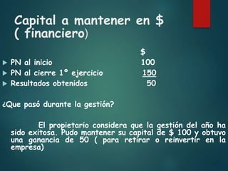 Capital a mantener en $
( financiero)
$
 PN al inicio 100
 PN al cierre 1º ejercicio 150
 Resultados obtenidos 50
¿Que pasó durante la gestión?
El propietario considera que la gestión del año ha
sido exitosa. Pudo mantener su capital de $ 100 y obtuvo
una ganancia de 50 ( para retirar o reinvertir en la
empresa)
 