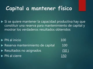 Capital a mantener físico
 Si se quiere mantener la capacidad productiva hay que
constituir una reserva para mantenimiento de capital y
mostrar los verdaderos resultados obtenidos
 PN al inicio 100
 Reserva mantenimiento de capital 100
 Resultados no asignados (50 )
 PN al cierre 150
 