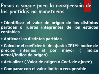 Pasos a seguir para la reexpresión de
las partidas no monetarias
• Identificar el valor de origen de los distintas
partidas o rubros integrantes de los estados
contables
• Anticuar las distintas partidas
• Calcular el coeficiente de ajuste: IPIM- índice de
precios internos al por mayor ( índice
actual/índice de origen)
• Actualizar ( Valor de origen x Coef. de ajuste)
• Comparar con el valor límite o recuperable
 