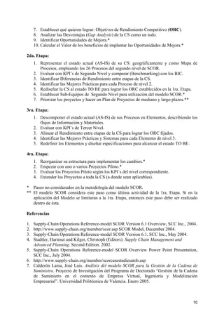 7. Establecer qué quieren lograr: Objetivos de Rendimiento Competitivo (ORC).
     8. Analizar las Desventajas (Gap Analysis) de la CS como un todo.
     9. Identificar Oportunidades de Mejora.*
     10. Calcular el Valor de los beneficios de implantar las Oportunidades de Mejora.*

2da. Etapa:
     1. Representar el estado actual (AS-IS) de su CS: geográficamente y como Mapa de
        Procesos, empleando los 26 Procesos del segundo nivel de SCOR.
     2. Evaluar con KPI’s de Segundo Nivel y comparar (Benchmarking) con los BIC.
     3. Identificar Diferencias de Rendimiento entre etapas de la CS.
     4. Identificar las Mejores Prácticas para cada Proceso de nivel 2.
     5. Rediseñar la CS al estado TO BE para lograr los ORC establecidos en la 1ra. Etapa.
     6. Establecer Sub-Equipos de Segundo Nivel para utilización del modelo SCOR.*
     7. Priorizar los proyectos y hacer un Plan de Proyectos de mediano y largo plazos.**

3ra. Etapa:
     1. Descomponer el estado actual (AS-IS) de sus Procesos en Elementos, describiendo los
        flujos de Información y Materiales.
     2. Evaluar con KPI’s de Tercer Nivel.
     3. Alinear el Rendimiento entre etapas de la CS para lograr los ORC fijados.
     4. Identificar las Mejores Prácticas y Sistemas para cada Elemento de nivel 3.
     5. Redefinir los Elementos y diseñar especificaciones para alcanzar el estado TO BE.

4ra. Etapa:
     1.   Reorganizar su estructura para implementar los cambios.*
     2.   Empezar con uno o varios Proyectos Piloto.*
     3.   Evaluar los Proyectos Piloto según los KPI`s del nivel correspondiente.
     4.   Extender los Proyectos a toda la CS (a donde sean aplicables).

* Pasos no considerados en la metodología del modelo SCOR.
** El modelo SCOR considera este paso como última actividad de la 1ra. Etapa. Si en la
   aplicación del Modelo se limitaran a la 1ra. Etapa, entonces este paso debe ser realizado
   dentro de ésta.

Referencias

1. Supply-Chain Operations Reference-model SCOR Version 6.1 Overview, SCC Inc., 2004.
2. http://www.supply-chain.org/member/scor.asp SCOR Model, December 2004.
3. Supply-Chain Operations Reference-model SCOR Version 6.1, SCC Inc., May 2004.
4. Stadtler, Hartmut and Kilger, Christoph (Editors). Supply Chain Management and
   Advanced Planning. Second Edition. 2002.
5. Supply-Chain Operations Reference-model SCOR Overview Power Point Presentation,
   SCC Inc., July 2004.
6. http://www.supply-chain.org/member/scorcasestudiesatob.asp
7. Calderón Lama, José Luis. Análisis del modelo SCOR para la Gestión de la Cadena de
   Suministro. Proyecto de Investigación del Programa de Doctorado “Gestión de la Cadena
   de Suministro en el contexto de Empresa Virtual, Ingeniería y Modelización
   Empresarial”. Universidad Politécnica de Valencia. Enero 2005.



                                                                                          10
 