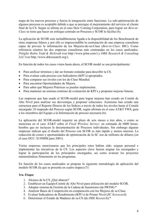 mapa de los nuevos procesos y fuerza la integración entre funciones. La sub-optimización de
algunos procesos es aceptable debido a que se persigue el mejoramiento del servicio al cliente
final de la CS. Según se afirma en el caso Dow Corning Corporation, para lograr ser Best-in-
Class se tiene que hacer un enfoque centrado en Procesos y SCOR lo facilita (6).

La aplicación de SCOR está ineludiblemente ligada a la disponibilidad de los Benchmarck de
otras empresas líderes y por ello es imprescindible la contratación de una empresa consultora
capaz de proveer la información de los Mejores-de-su-Clase (Best-in-Class: BIC). Como
referencia citamos las dos empresas consultoras más contratadas en los casos analizados:
Pittiglio Rabin Todd & McGrath (ver http://www.prtm.com/) y DRK Research & Consulting
LLC (ver http://www.drkresearch.org/).

En función de todos los casos vistos hasta ahora, el SCOR model se usa principalmente:

•   Para unificar términos y dar un formato estándar para describir la CS.
•   Para evaluar cada proceso con Indicadores (KPI’s) apropiados.
•   Para comparar sus niveles con los de Clase Mundial.
•   Para encontrar Oportunidades de Mejora.
•   Para saber qué Mejores Prácticas se pueden implementar.
•   Para mantener un sistema continuo de evaluación de KPI’s y proponer mejoras futuras.

Las empresas que han usado el SCOR-model para lograr mejoras han creado un Comité de
Alto Nivel para analizar sus desventajas y proponer soluciones. Asimismo han creado una
estructura para el Reporte Directo de los Índices a través de todos los niveles hasta el Comité
encargado. El mapeado del Proceso según SCOR, según afirman en el caso AT&T FWS, guía
a los miembros del Equipo a la Información de proceso necesaria (6).

La aplicación del SCOR-model requiere un plazo de seis meses a tres años, o como se
menciona en el caso AT&T sobre el Fixed Wireless Service: un estimado de 6000 horas-
hombre que no incluyen la documentación de Procesos individuales. Sin embargo algunas
empresas indican que el diseño del Proceso con SCOR es más rápido y menos oneroso. La
reducción de costes y oportunidades de optimización de la SC son de millones de dólares (en
el caso DCC: $150MM para 2001).

Varias empresas mencionaron que los principales retos habían sido: asignar personal e
implementar las iniciativas de la CS. Los aspectos clave fueron asignar los encargados y
lograr la participación de los principales encargados, así como avanzar los proyectos
manteniéndose firmemente en los programas.

En función de los casos analizados se propone la siguiente metodología de aplicación del
modelo SCOR (la que se presenta en cuatro etapas) (7):

1ra. Etapa:
    1.   Alcance de la CS ¿Qué abarcar?
    2.   Establecer un Equipo/Comité de Alto Nivel para utilización del modelo SCOR.
    3.   Adoptar sistema de Gestión de la Cadena de Suministro (de PRTM).*
    4.   Analizar Bases de Competición en comparación con los Mejores de su Clase.
    5.   Evaluar Indicadores de Rendimiento (KPI’s) de Primer Nivel (SC Scorecard).
    6.   Determinar el Estado de Madurez de su CS (de DRK Research).*



                                                                                             9
 