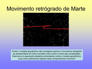 Movimento retrógrado de Marte 
Porém o modelo geocêntrico não conseguia explicar o movimento retrógrado 
do planeta Marte em linha vermelha visto contra o fundo das constelações. 
Esse era um argumento bastante contundente contra o modelo geocêntrico, 
pois como poderíamos explicar esse comportamento anormal? 
 
