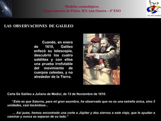 LAS OBSERVACIONES DE GALILEO Cuando, en enero de 1610, Galileo enfocó su telescopio, descubrió los cuatro satélites y con ellos una prueba irrefutable del movimiento de cuerpos celestes, y no alrededor de la Tierra. Carta De Galileo a Juliano de Medici, de 13 de Noviembre de 1610. “ Esto es que Saturno, para mi gran asombro, he observado que no es una estrella única, sino 3 unidades, casi tocándose... ... Así pues, hemos encontrado una corte a Júpiter y dos siervos a este viejo, que le ayudan a caminar y nunca se separan de su lado.” Modelos cosmológicos. Departamento de Física. IES Ana Ozores – 4º ESO 