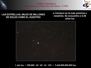 Modelos cosmológicos. Departamento de Física. IES Ana Ozores – 4º ESO LAS ESTRELLAS; MILES DE MILLONES DE SOLES COMO EL NUESTRO    Centauri es la más próxima a nosotros. Se encuentra a 4,36 años luz 1 año luz  = 300.000 · 60 · 60 · 24 · 365  =  9.460.800.000.000 km 