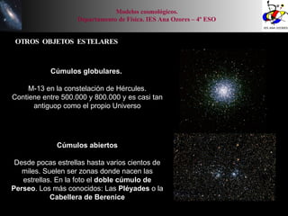 OTROS OBJETOS ESTELARES Modelos cosmológicos. Departamento de Física. IES Ana Ozores – 4º ESO Cúmulos globulares.   M-13 en la constelación de Hércules. Contiene entre 500.000 y 800.000 y es casi tan antiguop como el propio Universo Cúmulos abiertos Desde pocas estrellas hasta varios cientos de miles. Suelen ser zonas donde nacen las estrellas. En la foto el  doble cúmulo de Perseo . Los más conocidos: Las  Pléyades  o la  Cabellera de Berenice 
