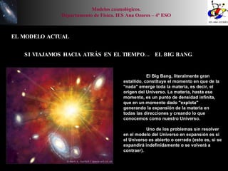 EL MODELO ACTUAL Modelos cosmológicos. Departamento de Física. IES Ana Ozores – 4º ESO SI VIAJAMOS HACIA ATRÁS EN EL TIEMPO…  EL BIG BANG  El Big Bang, literalmente gran estallido, constituye el momento en que de la "nada" emerge toda la materia, es decir, el origen del Universo. La materia, hasta ese momento, es un punto de densidad infinita, que en un momento dado "explota" generando la expansión de la materia en todas las direcciones y creando lo que conocemos como nuestro Universo. Uno de los problemas sin resolver en el modelo del Universo en expansión es si el Universo es abierto o cerrado (esto es, si se expandirá indefinidamente o se volverá a contraer). 