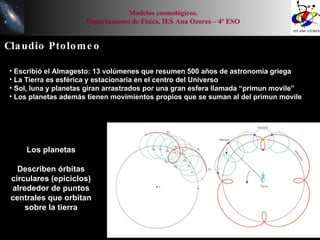 Claudio Ptolomeo Escribió el Almagesto: 13 volúmenes que resumen 500 años de astronomía griega La Tierra es esférica y estacionaria en el centro del Universo Sol, luna y planetas giran arrastrados por una gran esfera llamada “primun movile” Los planetas además tienen movimientos propios que se suman al del primun movile Los planetas Describen órbitas circulares (epiciclos) alrededor de puntos centrales que orbitan sobre la tierra Modelos cosmológicos. Departamento de Física. IES Ana Ozores – 4º ESO 
