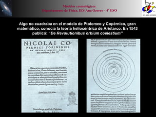 Algo no cuadraba en el modelo de Ptolomeo y Copérnico, gran matemático, conocía la teoría heliocéntrica de Aristarco. En 1543 publicó: “ De Revolutionibus orbium coelestium” Modelos cosmológicos. Departamento de Física. IES Ana Ozores – 4º ESO 