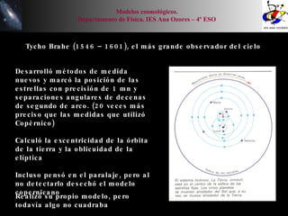 Tycho Brahe (1546 – 1601), el más grande observador del cielo Desarrolló métodos de medida nuevos y marcó la posición de las estrellas con precisión de 1 mn y separaciones angulares de decenas de segundo de arco. (20 veces más preciso que las medidas que utilizó Copérnico) Calculó la excentricidad de la órbita de la tierra y la oblicuidad de la elíptica Incluso pensó en el paralaje, pero al no detectarlo desechó el modelo copernicano Realizó su propio modelo, pero todavía algo no cuadraba Modelos cosmológicos. Departamento de Física. IES Ana Ozores – 4º ESO 
