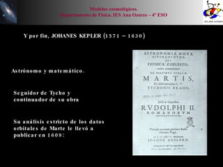 Y por fin, JOHANES KEPLER (1571 – 1630) Astrónomo y matemático. Seguidor de Tycho y continuador de su obra Su análisis estricto de los datos orbitales de Marte le llevó a publicar en 1609: Modelos cosmológicos. Departamento de Física. IES Ana Ozores – 4º ESO 