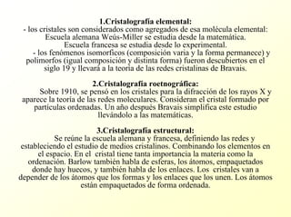 1.Cristalografía elemental: -los cristales son considerados como agregados de esa molécula elemental: Escuela alemana Weús-Millerse estudia desde la matemática. Escuela francesa se estudia desde lo experimental. -los fenómenos isomorficos (composición varia y la forma permanece) y polimorfos (igual composición y distinta forma) fueron descubiertos en el siglo 19 y llevaráa la teoría de las redes cristalinas de Bravais. 2.Cristalografía roetnográfica: Sobre 1910, se pensóen los cristales para la difracción de los rayos X y aparece la teoría de las redes moleculares. Consideran el cristal formado por partículas ordenadas. Un año después Bravaissimplifica este estudio llevándolo a las matemáticas. 3.Cristalografía estructural: Se reúne la escuela alemana y francesa, definiendo las redes y estableciendo el estudio de medios cristalinos. Combinando los elementos en el espacio. En el cristal tiene tanta importancia la materia como la ordenación. Barlowtambién habla de esferas, los átomos, empaquetados donde hay huecos, y también habla de los enlaces. Los cristales van a depender de los átomos que los formas y los enlaces que los unen. Los átomos están empaquetados de forma ordenada.  