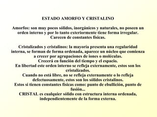 ESTADO AMORFO Y CRISTALINOAmorfos: son muy pocos sólidos, inorgánicos y naturales, no poseen un orden interno y por lo tanto exteriormente tiene forma irregular. Carecen de constantes físicas. Cristalizados y cristalinos: la mayoría presenta una regularidad interna, se forman de forma ordenada, aparece un núcleo que comienza a crecer por agrupaciones de iones o moléculas. Creceráen función del tiempo y el espacio. En libertad este orden interno se refleja externamente, estos son los cristalizados. Cuando no estálibre, no se refleja externamente o lo refleja defectuosamente, estos son los sólidos cristalinos. Estos si tienen constantes físicas como: punto de ebullición, punto de fusión... CRISTAL es cualquier sólido con estructura interna ordenada, independientemente de la forma externa.  