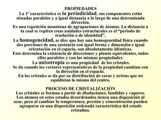 PROPIEDADESLa 1ºcaracterística es la periodicidad, sus componentes están situadas paralelas y a igual distancia a lo largo de una determinada dirección. Es una repetición monótona de agrupaciones de átomos. La distancia a la cual se repiten estas unidades estructurales es el “periodo de traslación o de identidad”. La homogeneidad,se dice que hay una homogeneidad física cuando dos porciones de una sustancia con igual forma y dimensión e igual orientación en el espacio, son absolutamente idénticas. Esto determina la existencia de direcciones y planos equivalentes, todos ellos paralelos y con las mismas propiedades. La anisotropía es una propiedad de los cristales. Se da cuando los vectores representativos de la propiedad cambian con la dirección en el espacio. En los cristales se da por su distribución de caras y aristas que no equidistan lo mismo del centro. PROCESO DE CRISTALIZACIÓNLos cristales se forman a partir de disoluciones, fundidos y vapores. Los átomos en estos estados desordenados tienen una disposición al azar, pero al cambiar la temperatura, presión y concentración pueden agruparse en una disposición ordenada característica del estado cristalino.  