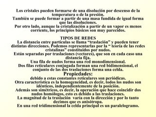 Los cristales pueden formarse de una disolución por descenso de la temperatura o de la presión. También se puede formar a partir de una masa fundida de igual forma que las disoluciones. Por otro lado, aunque la cristalización a partir de un vapor es menos corriente, los principios básicos son muy parecidos. TIPOS DE REDESLa distancia entre partículas se llama “traslación”y pueden tener distintas direcciones. Podemos representarlas por la “teoría de las redes cristalinas”constituidos por nudos. Están separadas por traslaciones (vectores), que son en cada caso una distancia fija. Una fila de nudos forma una red monodimensional. Dos filas reticulares conjugada forman una red bidimensional, elconjunto de las dos traslaciones forma una celda. Propiedades: debido a estas constantes reticulares son periódicas. Otra característica es la homogeneidad, es decir, todos los nudos son idénticos, independientemente de la posición. Además son simétricos, es decir, la operación que hace coincidir dos nudos homólogos, esto es debido a las traslaciones. La magnitud de la traslación varía con la dirección y por lo tanto decimos que es anisótropa. En una red tridimensional la celda principal es un paralelogramo.  
