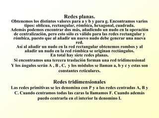 Redes planas. Obtenemos los distintos valores para a y b y para g. Encontramosvarios tipos: oblicua, rectangular, rómbica, hexagonal, cuadrada. Además podemos encontrar dos más, añadiendo un nudo en la operación de centralización, pero esto sólo es válido para las redes rectangular y rómbica, puesto que al añadir un nuevo nudo debe generar una nueva red. Asíal añadir un nudo en la red rectangular obtenemos rombos y al añadir un nudo en la red rómbica se originan rectángulos. En total hay siete redes planas. Si encontramos una tercera traslación forman una red tridimensionalY los ángulos serán A , B , C, y los módulos se llaman a, b y c y estas son constantes reticulares. Redes tridimensionalesLas redes primitivas se les denomina con P y a las redes centradas A, B y C. Cuando centramos todas las caras la llamamos F. Cuando además puedo centrarla en el interior la denomino I.  