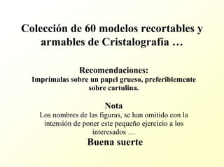 Colección de 60 modelos recortables y armables de Cristalografía … 
Recomendaciones: 
Imprímalas sobre un papel grueso, preferiblemente sobre cartulina. 
Nota 
Los nombres de las figuras, se han omitido con la intensión de poner este pequeño ejercicio a los interesados … 
Buena suerte  
