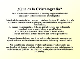 ¿Que es la Cristalografía? Es el estudio del crecimiento, la forma y la geometría de loscristales y se le conoce como cristalografía. Esta disciplina estudia los cuerpos cristalinos (griego: Kristallos+ grafo = cristal + descripción) Los griegos ya determinaron al agua helada como cristal. Al cuarzo transparente se le llama cristal rocoso, que se formaba cuando el agua se congelaba y se petrificaban. Esta interpretación fue válida hasta la Edad Media. Hoy en día cristal es todo mineral con formas poliédricas. Cuando las condiciones son favorables, cada elemento o compuestoquímico tiende a cristalizarse en una forma definida y característica. Así, la sal tiende a formar cristales cúbicos; pero el granate, que ocasionalmente forma también cubos, se encuentra con más frecuencia en dodecaedros (sólidos con 12 caras) o triaquisoctaedros (sólidos con 24 caras).  