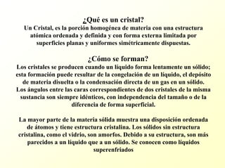 ¿Quées un cristal? Un Cristal, es la porción homogénea de materia con una estructura atómica ordenada y definida y con forma externa limitada por superficies planas y uniformes simétricamente dispuestas. ¿Cómo se forman? Los cristales se producen cuando un líquido forma lentamente un sólido; esta formación puede resultar de la congelación de un líquido, el depósito de materia disuelta o la condensación directa de un gas en un sólido. Los ángulos entre las caras correspondientes de dos cristales de la misma sustancia son siempre idénticos, con independencia del tamaño o de la diferencia de forma superficial. La mayor parte de la materia sólida muestra una disposición ordenada de átomos y tiene estructura cristalina. Los sólidos sin estructura cristalina, como el vidrio, son amorfos. Debido a su estructura,son más parecidos a un líquido que a un sólido. Se conocen como líquidos superenfriados  