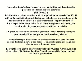 Fueron los filósofos los primeros en tener curiosidad por los minerales, pensando que tenían poderes curativos (300-200 a.C.) Perilitón fue el primero en descubrir la angulosidad de los cristales. En 60 d.C. un farmacéutico habla de las formas poliédricas, también habla de la cristalización del sulfato y la especial rotura de algunos minerales. En esa época otro autor habla de las caras hexagonales del cuarzo, un peculiar tipo de yeso que aparece en forma de cabello. A pesar de sus hábitos diferentes (formas de cristalización), la sal y el granate cristalizan siempre en la misma clase y sistema. En teoría son posibles treinta y dos clases cristalinas; pero sólo una docena de clases incluye a casi todos los minerales comunes, y algunas clases nunca se han observado. El 1ºtexto serio escrito aparece sobre 1556 por GeorgeAgricola, en una de sus obras “De Natura Fossilium”donde reconocióla importancia de las formas geométricas.  
