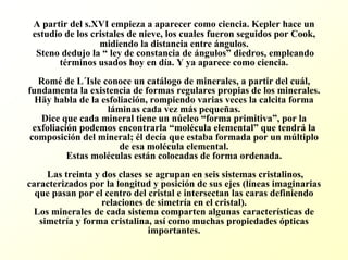 A partir del s.XVIempieza a aparecer como ciencia. Keplerhace un estudio de los cristales de nieve, los cuales fueron seguidos por Cook, midiendo la distancia entre ángulos. Stenodedujo la “ley de constancia de ángulos”diedros, empleando términos usados hoy en día. Y ya aparece como ciencia. Roméde L´Isleconoce un catálogo de minerales, a partir del cuál, fundamenta la existencia de formas regulares propias de los minerales. Häyhabla de la esfoliación, rompiendo varias veces la calcita forma láminas cada vez más pequeñas. Dice que cada mineral tiene un núcleo “forma primitiva”, por la exfoliación podemos encontrarla “molécula elemental”que tendrála composición del mineral; él decía que estaba formada por un múltiplo de esa molécula elemental. Estas moléculas están colocadas de forma ordenada. Las treinta y dos clases se agrupan en seis sistemas cristalinos, caracterizados por la longitud y posición de sus ejes (líneas imaginarias que pasan por el centro del cristal e intersectan las caras definiendo relaciones de simetría en el cristal). Los minerales de cada sistema comparten algunas características de simetría y forma cristalina, asícomo muchas propiedades ópticas importantes.  