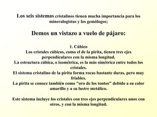Los seis sistemascristalinos tienen mucha importancia para los mineralogistas y los gemólogos; Demos un vistazo a vuelo de pájaro: 1. Cúbico Los cristales cúbicos, como el de la pirita, tienen tres ejes perpendiculares con la misma longitud. La estructura cúbica, o isométrica, es la más simétrica entre todos los cristales. El sistema cristalino de la pirita forma rocas bastante duras, pero muy friables. La pirita se conoce también como "oro de los tontos" debido a su color amarillo y a su lustre metálico. Este sistema incluye los cristales con tres ejes perpendicularesunos con otros, y con la misma longitud.  