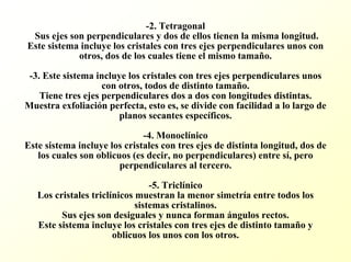 -2. Tetragonal Sus ejes son perpendiculares y dos de ellos tienen la misma longitud. Este sistema incluye los cristales con tres ejes perpendicularesunos con otros, dos de los cuales tiene el mismo tamaño. -3. Este sistema incluye los cristales con tres ejes perpendiculares unos con otros, todos de distinto tamaño. Tiene tres ejes perpendiculares dos a dos con longitudes distintas. Muestra exfoliación perfecta, esto es, se divide con facilidad a lo largo de planos secantes específicos. -4. Monoclínico Este sistema incluye los cristales con tres ejes de distinta longitud, dos de los cuales son oblicuos (es decir, no perpendiculares) entre sí, pero perpendiculares al tercero. -5. Triclínico Los cristales triclínicos muestran la menor simetría entre todos los sistemas cristalinos. Sus ejes son desiguales y nunca forman ángulos rectos. Este sistema incluye los cristales con tres ejes de distinto tamaño y oblicuos los unos con los otros.  