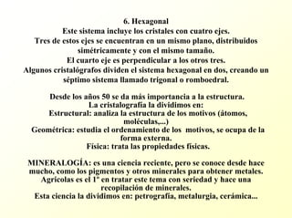 6. Hexagonal Este sistema incluye los cristales con cuatro ejes. Tres de estos ejes se encuentran en un mismo plano, distribuidossimétricamente y con el mismo tamaño. El cuarto eje es perpendicular a los otros tres. Algunos cristalógrafos dividen el sistema hexagonal en dos, creando un séptimo sistema llamado trigonal o romboedral. Desde los años 50 se da más importancia a la estructura. La cristalografía la dividimos en: Estructural: analiza la estructura de los motivos (átomos, moléculas,...) Geométrica: estudia el ordenamiento de los motivos, se ocupa de la forma externa. Física: trata las propiedades físicas. MINERALOGÍA: es una ciencia reciente, pero se conoce desde hace mucho, como los pigmentos y otros minerales para obtener metales. Agricolases el 1ºen tratar este tema con seriedad y hace una recopilación de minerales. Esta ciencia la dividimos en: petrografía, metalurgia, cerámica...  