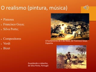 O realismo (pintura, música)
• Pintores
● Francisco Goya;
● Silva Porto;
● Compositores
● Verdi
● Bizet
O fuzilamento de 3 de Maio, de Francisco Goya,
Espanha
Guardando o rebanho,
de Silva Porto, Portugal
 