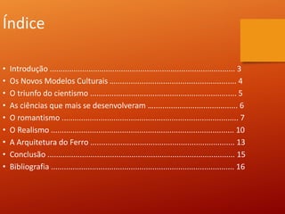 Índice
• Introdução ...................................................................................... 3
• Os Novos Modelos Culturais …........................................................ 4
• O triunfo do cientismo .................................................................... 5
• As ciências que mais se desenvolveram …....................................... 6
• O romantismo .................................................................................. 7
• O Realismo ..................................................................................... 10
• A Arquitetura do Ferro ................................................................... 13
• Conclusão ....................................................................................... 15
• Bibliografia ..................................................................................... 16
 