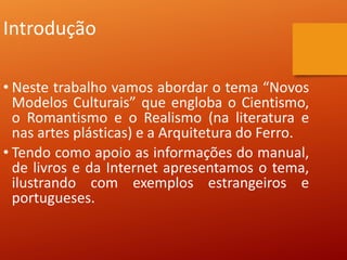 Introdução
• Neste trabalho vamos abordar o tema “Novos
Modelos Culturais” que engloba o Cientismo,
o Romantismo e o Realismo (na literatura e
nas artes plásticas) e a Arquitetura do Ferro.
• Tendo como apoio as informações do manual,
de livros e da Internet apresentamos o tema,
ilustrando com exemplos estrangeiros e
portugueses.
 