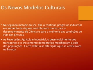Os Novos Modelos Culturais
• Na segunda metade do séc. XIX, o contínuo progresso industrial
e o aumento da riqueza contribuíram muito para o
desenvolvimento da Ciência e para a melhoria das condições de
vida das pessoas.
• As Revoluções Agrícola e Industrial, o desenvolvimento dos
transportes e o crescimento demográfico modificaram a vida
das populações. A arte refletiu as alterações que se verificavam
na Europa.
 