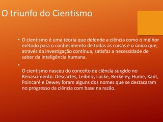 O triunfo do Cientismo
• O cientismo é uma teoria que defende a ciência como o melhor
método para o conhecimento de todas as coisas e o único que,
através da investigação contínua, satisfaz a necessidade de
saber da inteligência humana.
•
O cientismo nasceu do conceito de ciência surgido no
Renascimento. Descartes, Leibniz, Locke, Berkeley, Hume, Kant,
Poincaré e Dewey foram alguns dos nomes que se destacaram
no progresso da ciência com base na razão.
 