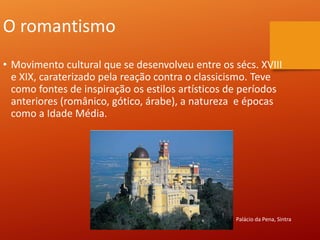 O romantismo
• Movimento cultural que se desenvolveu entre os sécs. XVIII
e XIX, caraterizado pela reação contra o classicismo. Teve
como fontes de inspiração os estilos artísticos de períodos
anteriores (românico, gótico, árabe), a natureza e épocas
como a Idade Média.
Palácio da Pena, Sintra
 