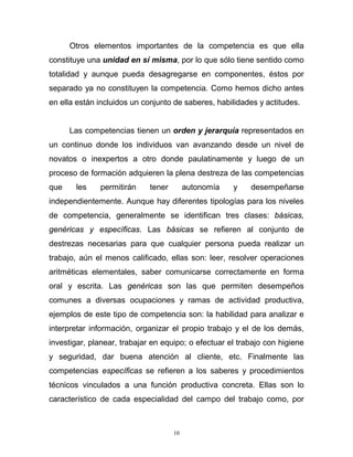 10
Otros elementos importantes de la competencia es que ella
constituye una unidad en sí misma, por lo que sólo tiene sentido como
totalidad y aunque pueda desagregarse en componentes, éstos por
separado ya no constituyen la competencia. Como hemos dicho antes
en ella están incluidos un conjunto de saberes, habilidades y actitudes.
Las competencias tienen un orden y jerarquía representados en
un continuo donde los individuos van avanzando desde un nivel de
novatos o inexpertos a otro donde paulatinamente y luego de un
proceso de formación adquieren la plena destreza de las competencias
que les permitirán tener autonomía y desempeñarse
independientemente. Aunque hay diferentes tipologías para los niveles
de competencia, generalmente se identifican tres clases: básicas,
genéricas y específicas. Las básicas se refieren al conjunto de
destrezas necesarias para que cualquier persona pueda realizar un
trabajo, aún el menos calificado, ellas son: leer, resolver operaciones
aritméticas elementales, saber comunicarse correctamente en forma
oral y escrita. Las genéricas son las que permiten desempeños
comunes a diversas ocupaciones y ramas de actividad productiva,
ejemplos de este tipo de competencia son: la habilidad para analizar e
interpretar información, organizar el propio trabajo y el de los demás,
investigar, planear, trabajar en equipo; o efectuar el trabajo con higiene
y seguridad, dar buena atención al cliente, etc. Finalmente las
competencias específicas se refieren a los saberes y procedimientos
técnicos vinculados a una función productiva concreta. Ellas son lo
característico de cada especialidad del campo del trabajo como, por
 