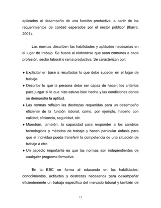 13
aplicados al desempeño de una función productiva, a partir de los
requerimientos de calidad esperados por el sector público” (Ibarra,
2001).
Las normas describen las habilidades y aptitudes necesarias en
el lugar de trabajo. Se busca al elaborarse que sean comunes a cada
profesión, sector laboral o rama productiva. Se caracterizan por:
 Explicitar en base a resultados lo que debe suceder en el lugar de
trabajo.
 Describir lo que la persona debe ser capaz de hacer; los criterios
para juzgar si lo que hizo estuvo bien hecho y las condiciones donde
se demuestra la aptitud.
 Las normas reflejan las destrezas requeridas para un desempeño
eficiente de la función laboral, como, por ejemplo, hacerlo con
calidad, eficiencia, seguridad, etc.
 Muestran, también, la capacidad para responder a los cambios
tecnológicos y métodos de trabajo y hacen particular énfasis para
que el individuo pueda transferir la competencia de una situación de
trabajo a otra.
 Un aspecto importante es que las normas son independientes de
cualquier programa formativo.
En la EBC se forma al educando en las habilidades,
conocimientos, actitudes y destrezas necesarios para desempeñar
eficientemente un trabajo específico del mercado laboral y también de
 