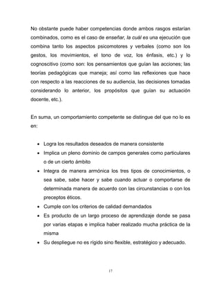 17
No obstante puede haber competencias donde ambos rasgos estarían
combinados, como es el caso de enseñar, la cuál es una ejecución que
combina tanto los aspectos psicomotores y verbales (como son los
gestos, los movimientos, el tono de voz, los énfasis, etc.) y lo
cognoscitivo (como son: los pensamientos que guían las acciones; las
teorías pedagógicas que maneja; así como las reflexiones que hace
con respecto a las reacciones de su audiencia, las decisiones tomadas
considerando lo anterior, los propósitos que guían su actuación
docente, etc.).
En suma, un comportamiento competente se distingue del que no lo es
en:
 Logra los resultados deseados de manera consistente
 Implica un pleno dominio de campos generales como particulares
o de un cierto ámbito
 Integra de manera armónica los tres tipos de conocimientos, o
sea sabe, sabe hacer y sabe cuando actuar o comportarse de
determinada manera de acuerdo con las circunstancias o con los
preceptos éticos.
 Cumple con los criterios de calidad demandados
 Es producto de un largo proceso de aprendizaje donde se pasa
por varias etapas e implica haber realizado mucha práctica de la
misma
 Su despliegue no es rígido sino flexible, estratégico y adecuado.
 