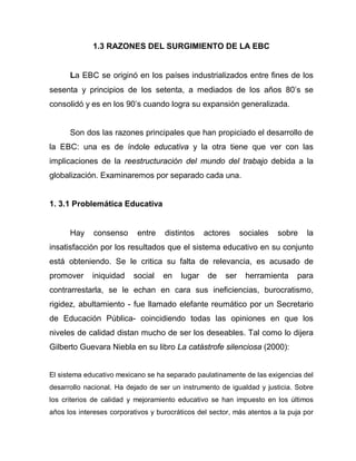 1.3 RAZONES DEL SURGIMIENTO DE LA EBC
La EBC se originó en los países industrializados entre fines de los
sesenta y principios de los setenta, a mediados de los años 80’s se
consolidó y es en los 90’s cuando logra su expansión generalizada.
Son dos las razones principales que han propiciado el desarrollo de
la EBC: una es de índole educativa y la otra tiene que ver con las
implicaciones de la reestructuración del mundo del trabajo debida a la
globalización. Examinaremos por separado cada una.
1. 3.1 Problemática Educativa
Hay consenso entre distintos actores sociales sobre la
insatisfacción por los resultados que el sistema educativo en su conjunto
está obteniendo. Se le critica su falta de relevancia, es acusado de
promover iniquidad social en lugar de ser herramienta para
contrarrestarla, se le echan en cara sus ineficiencias, burocratismo,
rigidez, abultamiento - fue llamado elefante reumático por un Secretario
de Educación Pública- coincidiendo todas las opiniones en que los
niveles de calidad distan mucho de ser los deseables. Tal como lo dijera
Gilberto Guevara Niebla en su libro La catástrofe silenciosa (2000):
El sistema educativo mexicano se ha separado paulatinamente de las exigencias del
desarrollo nacional. Ha dejado de ser un instrumento de igualdad y justicia. Sobre
los criterios de calidad y mejoramiento educativo se han impuesto en los últimos
años los intereses corporativos y burocráticos del sector, más atentos a la puja por
 