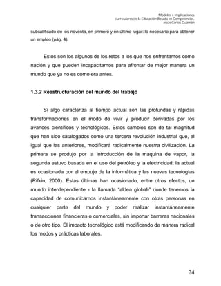 Modelos e implicaciones
curriculares de la Educación Basada en Competencias.
Jesús Carlos Guzmán
24
subcalificado de los noventa, en primero y en último lugar: lo necesario para obtener
un empleo (pág. 4).
Estos son los algunos de los retos a los que nos enfrentamos como
nación y que pueden incapacitarnos para afrontar de mejor manera un
mundo que ya no es como era antes.
1.3.2 Reestructuración del mundo del trabajo
Si algo caracteriza al tiempo actual son las profundas y rápidas
transformaciones en el modo de vivir y producir derivadas por los
avances científicos y tecnológicos. Estos cambios son de tal magnitud
que han sido catalogados como una tercera revolución industrial que, al
igual que las anteriores, modificará radicalmente nuestra civilización. La
primera se produjo por la introducción de la maquina de vapor, la
segunda estuvo basada en el uso del petróleo y la electricidad; la actual
es ocasionada por el empuje de la informática y las nuevas tecnologías
(Rifkin, 2000). Estas últimas han ocasionado, entre otros efectos, un
mundo interdependiente - la llamada “aldea global-” donde tenemos la
capacidad de comunicarnos instantáneamente con otras personas en
cualquier parte del mundo y poder realizar instantáneamente
transacciones financieras o comerciales, sin importar barreras nacionales
o de otro tipo. El impacto tecnológico está modificando de manera radical
los modos y prácticas laborales.
 