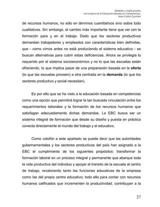 Modelos e implicaciones
curriculares de la Educación Basada en Competencias.
Jesús Carlos Guzmán
27
de recursos humanos, no sólo en términos cuantitativos sino sobre todo
cualitativos. Sin embargo, el cambio más importante tiene que ver con la
formación para y en el trabajo. Dado que los sectores productivos
demandan trabajadores y empleados con características bien definidas,
que - como vimos antes no está produciendo el sistema educativo - se
buscan alternativas para cubrir estas deficiencias. Ahora se privilegia lo
requerido por el sistema socioeconómico y no lo que las escuelas están
ofreciendo, lo que implica pasar de una preparación basada en la oferta
(lo que las escuelas proveen) a otra centrada en la demanda (lo que los
sectores productivo y social necesitan).
Es por ello que se ha visto a la educación basada en competencias
como una opción que permitirá lograr la tan buscada vinculación entre los
requerimientos laborales y la formación de los recursos humanos que
satisfagan adecuadamente dichas demandas. La EBC busca ser un
sistema integral de formación que desde su diseño y puesta en práctica
conecta directamente el mundo del trabajo y el educativo.
Como colofón a este apartado se puede decir que las autoridades
gubernamentales y los sectores productivos del país han asignado a la
EBC el cumplimiento de los siguientes propósitos: transformar la
formación laboral en un proceso integral y permanente que abarque toda
la vida productiva del individuo y apoyar el transito de la escuela al centro
de trabajo, revalorando tanto las funciones educativas de la empresa
como las del propio centro educativo; todo ello para contar con recursos
humanos calificados que incrementen la productividad, contribuyan a la
 
