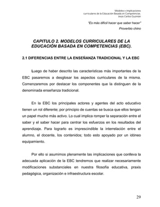 Modelos e implicaciones
curriculares de la Educación Basada en Competencias.
Jesús Carlos Guzmán
29
“Es más difícil hacer que saber hacer”
Proverbio chino
CAPITULO 2. MODELOS CURRICULARES DE LA
EDUCACIÓN BASADA EN COMPETENCIAS (EBC).
2.1 DIFERENCIAS ENTRE LA ENSEÑANZA TRADICIONAL Y LA EBC
Luego de haber descrito las características más importantes de la
EBC pasaremos a desglosar los aspectos curriculares de la misma.
Comenzaremos por destacar los componentes que la distinguen de la
denominada enseñanza tradicional.
En la EBC los principales actores y agentes del acto educativo
tienen un rol diferente; por principio de cuentas se busca que ellos tengan
un papel mucho más activo. Lo cual implica romper la separación entre el
saber y el saber hacer para centrar los esfuerzos en los resultados del
aprendizaje. Para lograrlo es imprescindible la interrelación entre el
alumno, el docente, los contenidos; todo esto apoyado por un idóneo
equipamiento.
Por ello si asumimos plenamente las implicaciones que conlleva la
adecuada aplicación de la EBC tendremos que realizar necesariamente
modificaciones substanciales en nuestra filosofía educativa, praxis
pedagógica, organización e infraestructura escolar.
 