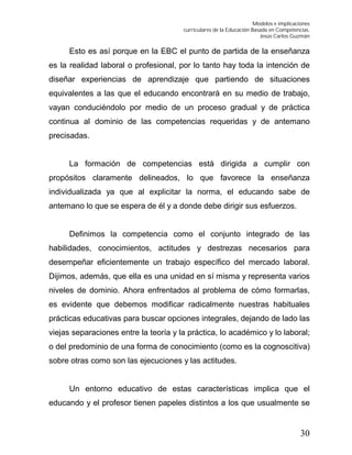 Modelos e implicaciones
curriculares de la Educación Basada en Competencias.
Jesús Carlos Guzmán
30
Esto es así porque en la EBC el punto de partida de la enseñanza
es la realidad laboral o profesional, por lo tanto hay toda la intención de
diseñar experiencias de aprendizaje que partiendo de situaciones
equivalentes a las que el educando encontrará en su medio de trabajo,
vayan conduciéndolo por medio de un proceso gradual y de práctica
continua al dominio de las competencias requeridas y de antemano
precisadas.
La formación de competencias está dirigida a cumplir con
propósitos claramente delineados, lo que favorece la enseñanza
individualizada ya que al explicitar la norma, el educando sabe de
antemano lo que se espera de él y a donde debe dirigir sus esfuerzos.
Definimos la competencia como el conjunto integrado de las
habilidades, conocimientos, actitudes y destrezas necesarios para
desempeñar eficientemente un trabajo específico del mercado laboral.
Dijimos, además, que ella es una unidad en sí misma y representa varios
niveles de dominio. Ahora enfrentados al problema de cómo formarlas,
es evidente que debemos modificar radicalmente nuestras habituales
prácticas educativas para buscar opciones integrales, dejando de lado las
viejas separaciones entre la teoría y la práctica, lo académico y lo laboral;
o del predominio de una forma de conocimiento (como es la cognoscitiva)
sobre otras como son las ejecuciones y las actitudes.
Un entorno educativo de estas características implica que el
educando y el profesor tienen papeles distintos a los que usualmente se
 