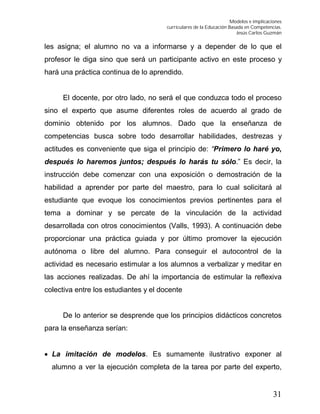 Modelos e implicaciones
curriculares de la Educación Basada en Competencias.
Jesús Carlos Guzmán
31
les asigna; el alumno no va a informarse y a depender de lo que el
profesor le diga sino que será un participante activo en este proceso y
hará una práctica continua de lo aprendido.
El docente, por otro lado, no será el que conduzca todo el proceso
sino el experto que asume diferentes roles de acuerdo al grado de
dominio obtenido por los alumnos. Dado que la enseñanza de
competencias busca sobre todo desarrollar habilidades, destrezas y
actitudes es conveniente que siga el principio de: “Primero lo haré yo,
después lo haremos juntos; después lo harás tu sólo.” Es decir, la
instrucción debe comenzar con una exposición o demostración de la
habilidad a aprender por parte del maestro, para lo cual solicitará al
estudiante que evoque los conocimientos previos pertinentes para el
tema a dominar y se percate de la vinculación de la actividad
desarrollada con otros conocimientos (Valls, 1993). A continuación debe
proporcionar una práctica guiada y por último promover la ejecución
autónoma o libre del alumno. Para conseguir el autocontrol de la
actividad es necesario estimular a los alumnos a verbalizar y meditar en
las acciones realizadas. De ahí la importancia de estimular la reflexiva
colectiva entre los estudiantes y el docente
De lo anterior se desprende que los principios didácticos concretos
para la enseñanza serían:
 La imitación de modelos. Es sumamente ilustrativo exponer al
alumno a ver la ejecución completa de la tarea por parte del experto,
 