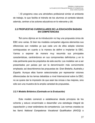 Modelos e implicaciones
curriculares de la Educación Basada en Competencias.
Jesús Carlos Guzmán
37
 El programa crea una atmósfera profesional similar al ambiente
de trabajo, lo que facilita el tránsito de los alumnos al contexto laboral;
además, centran a los actores educativos en lo relevante y útil.
2.2 PROPUESTAS CURRICULARES DE LA EDUCACIÓN BASADA
EN COMPETENCIAS
Tal como dijimos en la introducción no hay una propuesta única de
EBC sino varias. Si bien los modelos comparten algunos elementos sus
diferencias son notables ya que cada uno de ellos adopta visiones
contrapuestas en cuanto a la manera de definir e implantar la EBC.
Vamos a exponer de manera muy resumida sus principales
características, centrándonos en sus componentes definitorios y en lo
más pertinente para los propósitos de este escrito. Los modelos van a ser
presentados por países por ser la denominación más comúnmente
empleada; así describiremos las propuestas de: Gran Bretaña, Australia y
España. Aunque ellas fueron seleccionadas por representar visiones
diferenciadas de los temas debatidos a nivel Internacional sobre la EBC;
no se quiere dar la impresión de que sean las únicas o las mejores, sino
sólo son una muestra de la amplia variedad de propuestas.
2.2.1 Modelo Británico (Centrado en la Evaluación)
Este modelo comenzó a establecerse desde principios de los
ochenta y estuvo encaminado a desarrollar una estrategia integral de
capacitación y crear estándares de competencia. Las normas creadas se
les llamó National Competence Vocational Qualification (NVCQ) o
 