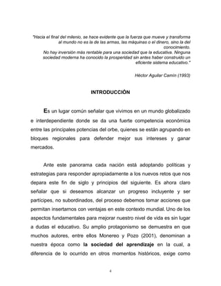 4
"Hacia el final del milenio, se hace evidente que la fuerza que mueve y transforma
al mundo no es la de las armas, las máquinas o el dinero, sino la del
conocimiento.
No hay inversión más rentable para una sociedad que la educativa. Ninguna
sociedad moderna ha conocido la prosperidad sin antes haber construido un
eficiente sistema educativo."
Héctor Aguilar Camín (1993)
INTRODUCCIÓN
Es un lugar común señalar que vivimos en un mundo globalizado
e interdependiente donde se da una fuerte competencia económica
entre las principales potencias del orbe, quienes se están agrupando en
bloques regionales para defender mejor sus intereses y ganar
mercados.
Ante este panorama cada nación está adoptando políticas y
estrategias para responder apropiadamente a los nuevos retos que nos
depara este fin de siglo y principios del siguiente. Es ahora claro
señalar que si deseamos alcanzar un progreso incluyente y ser
partícipes, no subordinados, del proceso debemos tomar acciones que
permitan insertarnos con ventajas en este contexto mundial. Uno de los
aspectos fundamentales para mejorar nuestro nivel de vida es sin lugar
a dudas el educativo. Su amplio protagonismo se demuestra en que
muchos autores, entre ellos Monereo y Pozo (2001), denominan a
nuestra época como la sociedad del aprendizaje en la cual, a
diferencia de lo ocurrido en otros momentos históricos, exige como
 